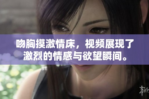 吻胸摸激情床，视频展现了激烈的情感与欲望瞬间。