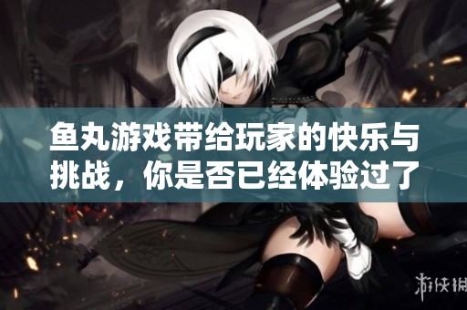 鱼丸游戏带给玩家的快乐与挑战，你是否已经体验过了呢