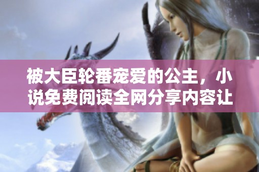 被大臣轮番宠爱的公主，小说免费阅读全网分享内容让你体验别样情感