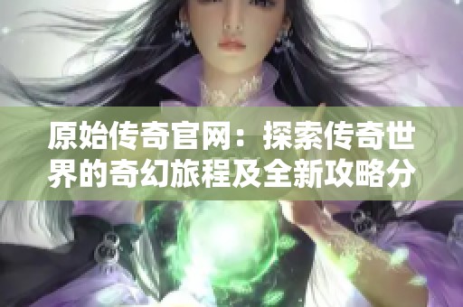 原始传奇官网：探索传奇世界的奇幻旅程及全新攻略分享