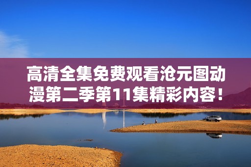 高清全集免费观看沧元图动漫第二季第11集精彩内容！快来一起观看吧！