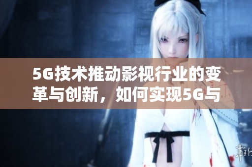 5G技术推动影视行业的变革与创新，如何实现5G与影视的深度融合