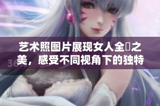 艺术照图片展现女人全捰之美，感受不同视角下的独特魅力