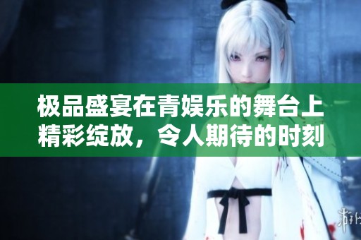 极品盛宴在青娱乐的舞台上精彩绽放，令人期待的时刻即将来临！
