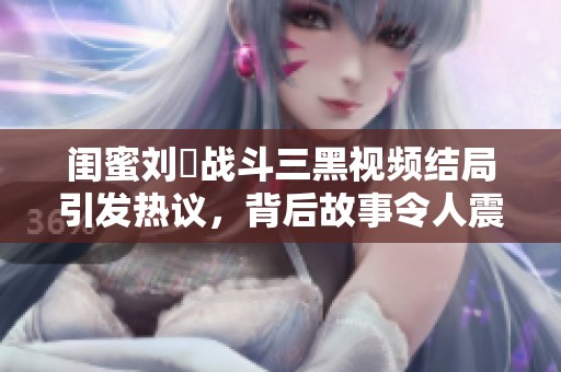 闺蜜刘玥战斗三黑视频结局引发热议，背后故事令人震惊和感慨