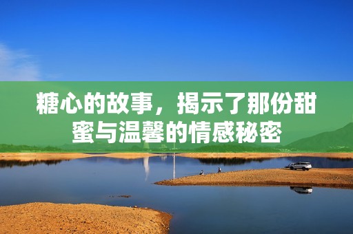 糖心的故事，揭示了那份甜蜜与温馨的情感秘密