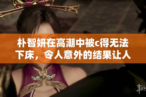 朴智妍在高潮中被c得无法下床，令人意外的结果让人难以置信