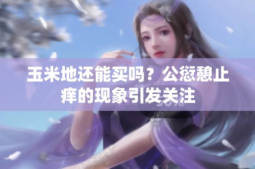 玉米地还能买吗？公愆憩止痒的现象引发关注