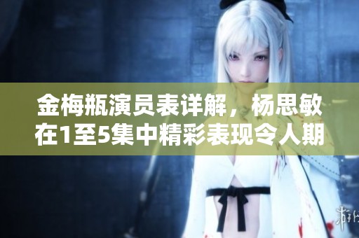 金梅瓶演员表详解，杨思敏在1至5集中精彩表现令人期待