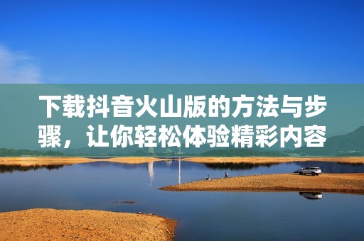下载抖音火山版的方法与步骤，让你轻松体验精彩内容