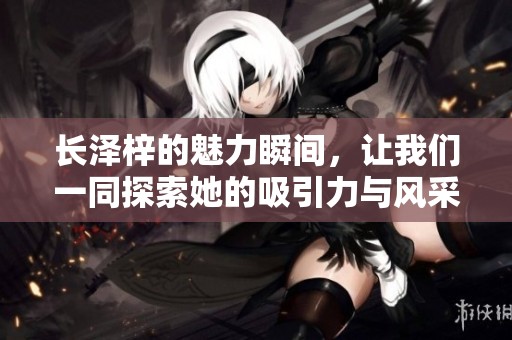 长泽梓的魅力瞬间，让我们一同探索她的吸引力与风采