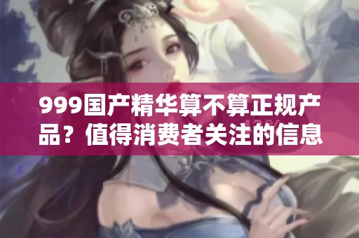 999国产精华算不算正规产品？值得消费者关注的信息与解读。