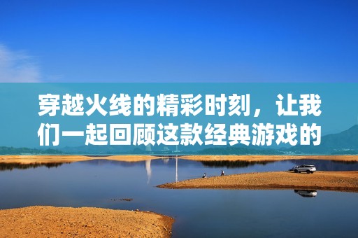 穿越火线的精彩时刻，让我们一起回顾这款经典游戏的魅力所在