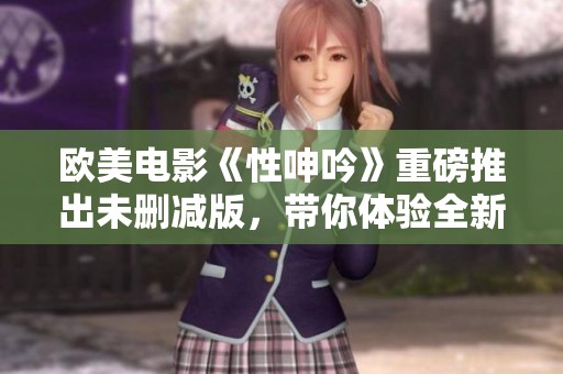 欧美电影《性呻吟》重磅推出未删减版，带你体验全新视角的挑战与震撼