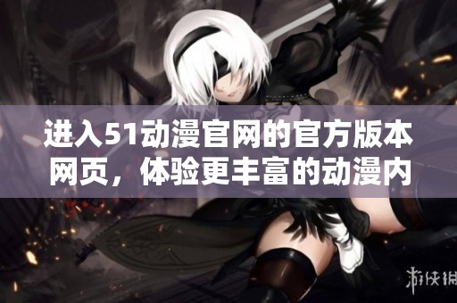 进入51动漫官网的官方版本网页，体验更丰富的动漫内容与服务！