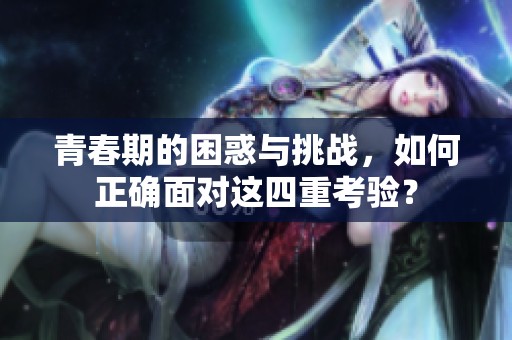 青春期的困惑与挑战，如何正确面对这四重考验？