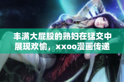 丰满大屁股的**在猛交中展现欢愉，xxoo漫画传递冲击魅力