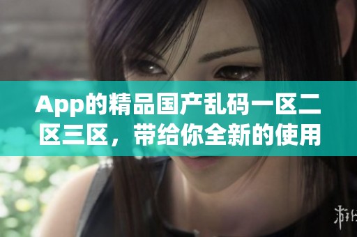 App的精品国产乱码一区二区三区，带给你全新的使用体验，尽在这里！