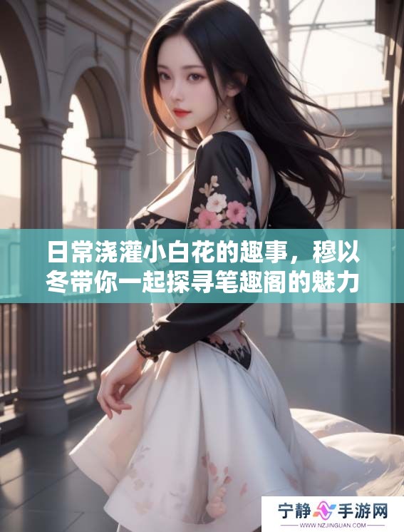 日常浇灌小白花的趣事，穆以冬带你一起探寻笔趣阁的魅力