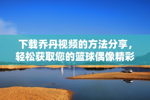 下载乔丹视频的方法分享，轻松获取您的篮球偶像精彩时刻