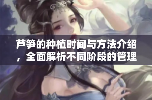 芦笋的种植时间与方法介绍，全面解析不同阶段的管理技巧