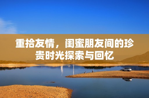重拾友情，闺蜜朋友间的珍贵时光探索与回忆