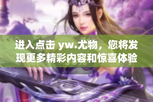 进入点击 yw.尤物，您将发现更多精彩内容和惊喜体验