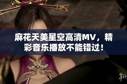 麻花天美星空高清MV，精彩音乐播放不能错过！