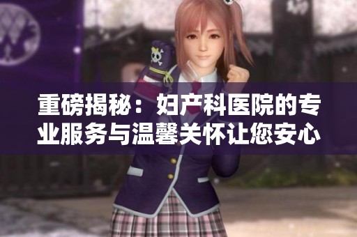 重磅揭秘：妇产科医院的专业服务与温馨关怀让您安心孕育新生命