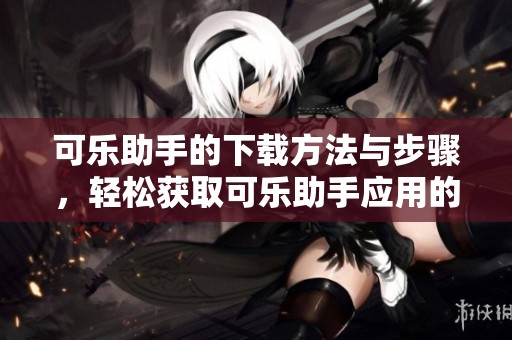 可乐助手的下载方法与步骤，轻松获取可乐助手应用的详细介绍