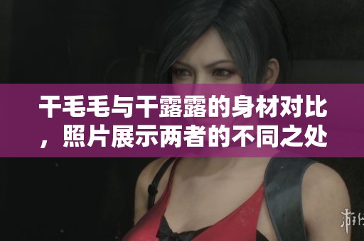干毛毛与干露露的身材对比，照片展示两者的不同之处