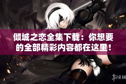 倾城之恋全集下载：你想要的全部精彩内容都在这里！