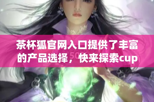 茶杯狐官网入口提供了丰富的产品选择，快来探索cupfox的精彩世界吧！