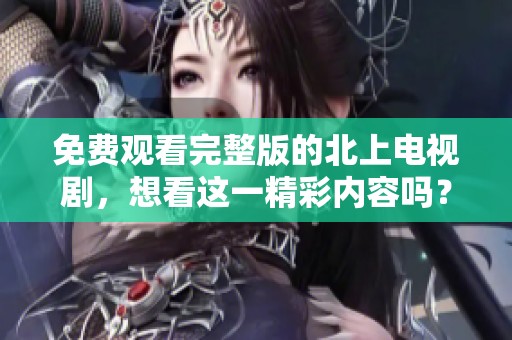 免费观看完整版的北上电视剧，想看这一精彩内容吗？
