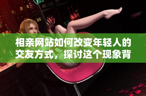 相亲网站如何改变年轻人的交友方式，探讨这个现象背后的意义