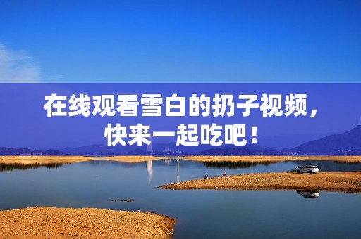 在线观看雪白的扔子视频，快来一起吃吧！