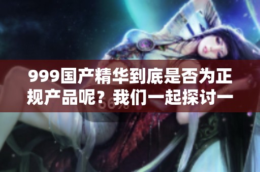 999国产精华到底是否为正规产品呢？我们一起探讨一下这个问题。