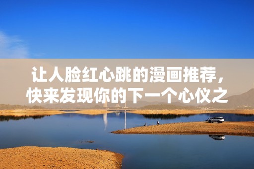让人脸红心跳的漫画推荐，快来发现你的下一个心仪之作！
