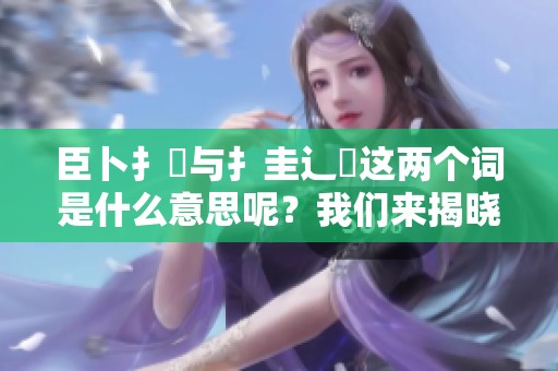 臣卜扌喿与扌圭辶畐这两个词是什么意思呢？我们来揭晓一下它们的含义。