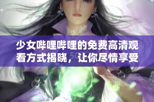 少女哔哩哔哩的免费高清观看方式揭晓，让你尽情享受精彩内容