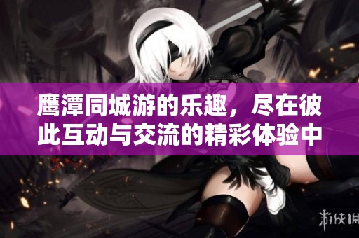 鹰潭同城游的乐趣，尽在彼此互动与交流的精彩体验中