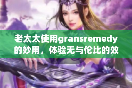 老太太使用gransremedy的妙用，体验无与伦比的效果与独特感受
