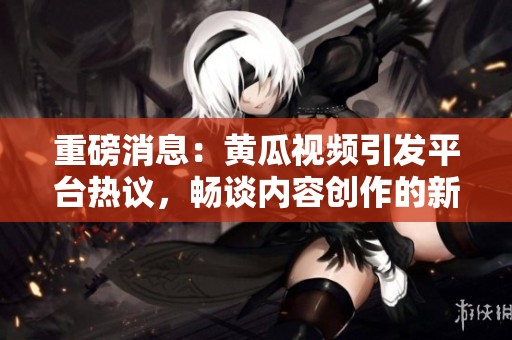 重磅消息：黄瓜视频引发平台热议，畅谈内容创作的新风潮