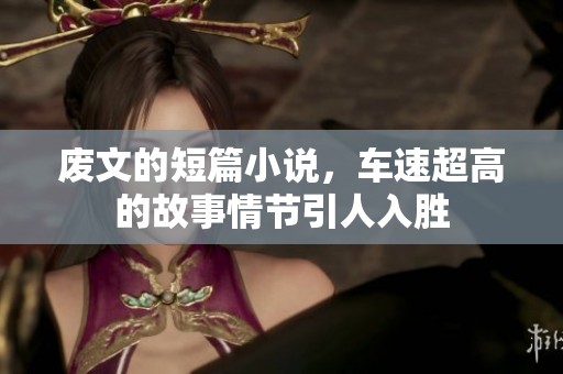 废文的短篇小说，车速超高的故事情节引人入胜
