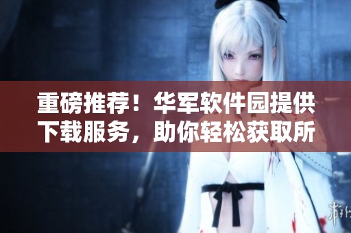 重磅推荐！华军软件园提供下载服务，助你轻松获取所需软件