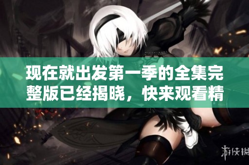 现在就出发第一季的全集完整版已经揭晓，快来观看精彩内容吧！
