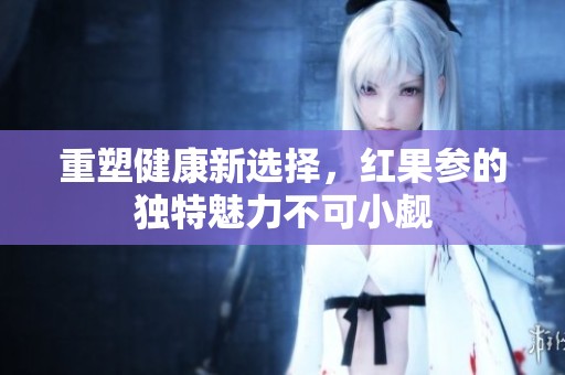 重塑健康新选择，红果参的独特魅力不可小觑