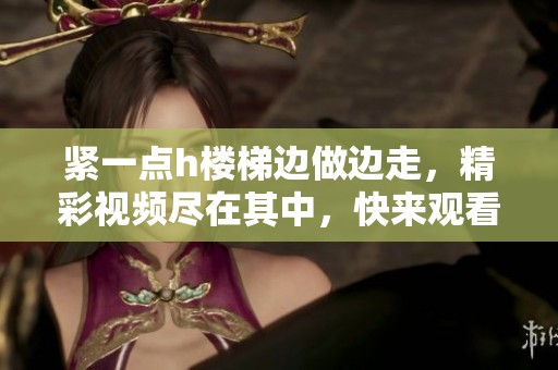 紧一点h楼梯边做边走，精彩视频尽在其中，快来观看吧！