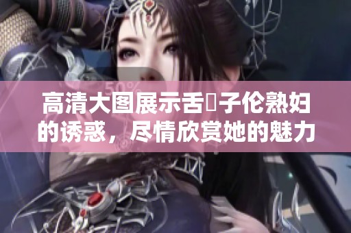 高清大图展示舌乚子伦**的诱惑，尽情欣赏她的魅力与风采