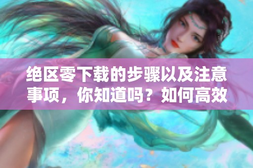 绝区零下载的步骤以及注意事项，你知道吗？如何高效完成绝区零的下载呢？